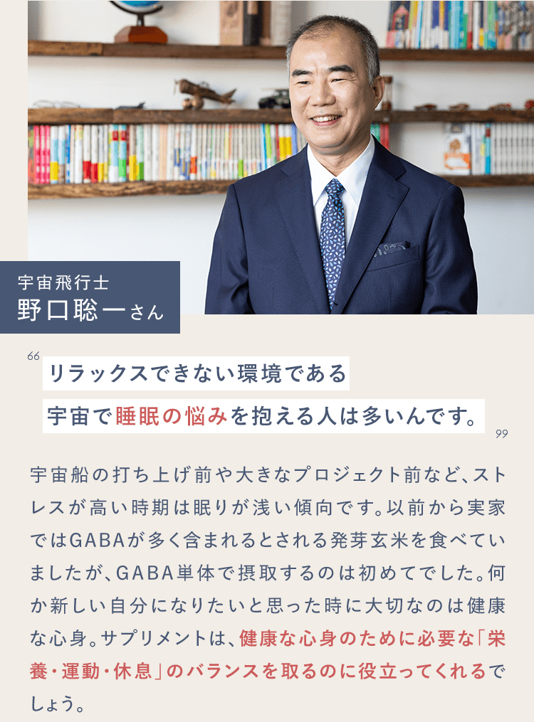 宇宙飛行士　野口聡一さん　リラックスできない環境である宇宙で睡眠の悩みを抱える人は多いんです。宇宙船の打ち上げ前や大きなプロジェクト前など、ストレスが高い時期は眠りが浅い傾向です。以前から実家ではGABAが多く含まれるとされる発芽玄米を食べていましたが、GABA単体で摂取するのは初めてでした。何か新しい自分になりたいと思った時に大切なのは健康な心身。サプリメントは、健康な心身のために必要な「栄養・運動・休息」のバランスを取るのに役立ってくれるでしょう。