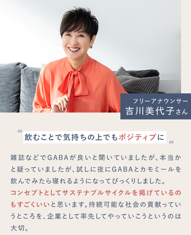 フリーアナウンサー 吉川美代子さん 飲むことで気持ちの上でもポジティブに雑誌などでGABAが良いと聞いていましたが、本当かと疑っていましたが、試しに夜にGABAとカモミールを飲んでみたら寝れるようになってびっくりしました。コンセプトとしてサステナブルサイクルを掲げているのもすごくいいと思います。持続可能な社会の貢献っていうところを、企業として率先してやっていこうというのは大切。※個人の感想であり、効果効能を保証するものではありません。