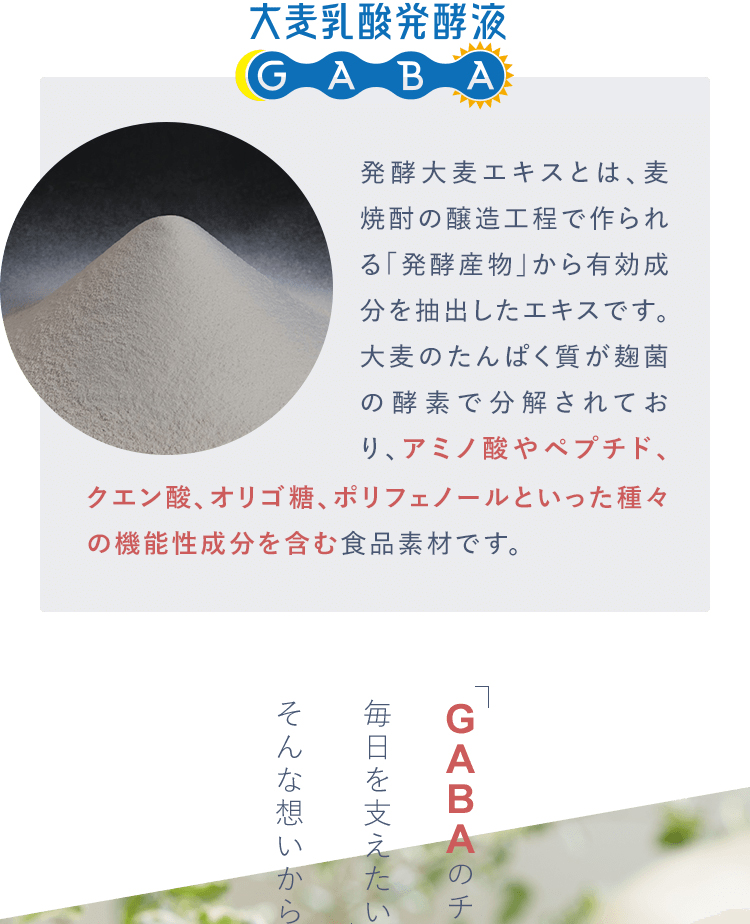発酵大麦エキスとは、麦焼酎の醸造工程で作られる「発酵産物」から有効成分を抽出したエキスです。
					大麦のたんぱく質が麹菌の酵素で分解されており、アミノ酸やペプチド、クエン酸、オリゴ糖、ポリフェノールといった種々の機能性成分を含む食品素材です。クエン酸、オリゴ糖、ポリフェノールといった種々の機能性成分を含む食品素材です。
