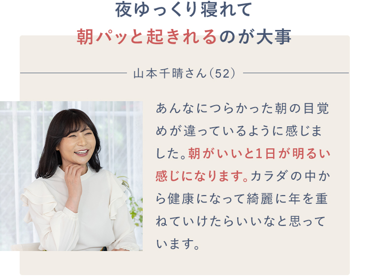 夜ゆっくり寝れて朝パッと起きれるのが大事山本千晴さん（52）あんなにつらかった朝の目覚めが違っているように感じました。朝がいいと1日が明るい感じになります。カラダの中から健康になって綺麗に年を重ねていけたらいいなと思っています。
