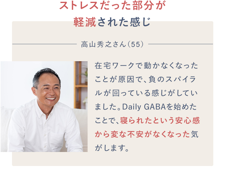 ストレスだった部分が軽減された感じ高山秀之さん（55）在宅ワークで動かなくなったことが原因で、負のスパイラルが回っている感じがしていました。Daily GABAを始めたことで、寝られたという安心感から変な不安がなくなった気がします。