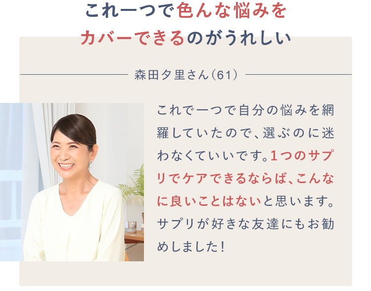 これ一つで色んな悩みをカバーできるのがうれしい森田夕里さん（61）これで一つで自分の悩みを網羅していたので、選ぶのに迷わなくていいです。１つのサプリでケアできるならば、こんなに良いことはないと思います。サプリが好きな友達にもお勧めしました！
