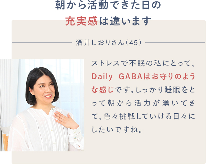 朝から活動できた日の充実感は違います 酒井しおりさん（45）ストレスで不眠の私にとって、Daily GABAはお守りのような感じです。しっかり睡眠をとって朝から活力が湧いてきて、色々挑戦していける日々にしたいですね。