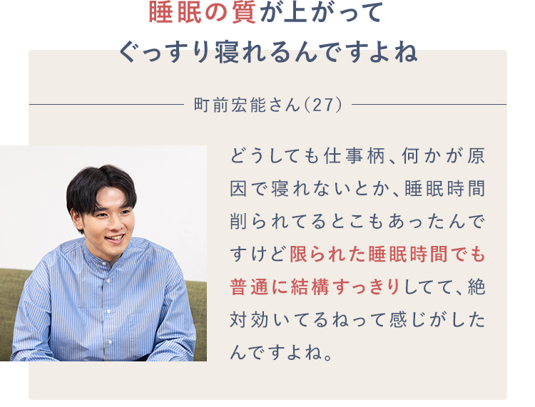 睡眠の質が上がってぐっすり寝れるんですよね町前宏能さん（27）どうしても仕事柄、何かが原因で寝れないとか、睡眠時間削られてるとこもあったんですけど限られた睡眠時間でも普通に結構すっきりしてて、絶対効いてるねって感じがしたんですよね。