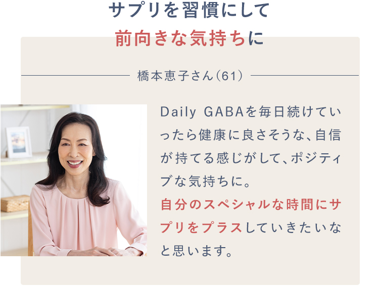 サプリを習慣にして前向きな気持ちに橋本恵子さん（61）Daily GABAを毎日続けていったら健康に良さそうな、自信が持てる感じがして、ポジティブな気持ちに。自分のスペシャルな時間にサプリをプラスしていきたいなと思います。