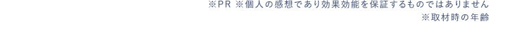 ※PR ※個人の感想であり効果効能を保証するものではありません※取材時の年齢