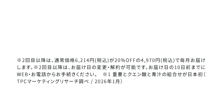 ※2回目以降は、通常価格6,214円(税込)が20%OFFの4,970円(税込)で毎月お届けします。2回目以降は、お肩け日の変更・解約が可能です。お届け日の10日前までに WFB・お電話からお手続きください。※1曹とクエン酸と青汁の組合せが日本初 TPCマーケティングリサーチ/2025年1月)