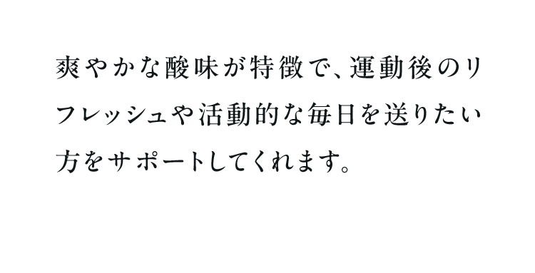爽やかな酸味が特徴で、運動後のリフレッシュや活動的な毎日を送りたい方をサポートしてくれます。