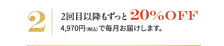 2 2回日以降もずっと20%OFF4,970円(税込)で毎月お届けします。