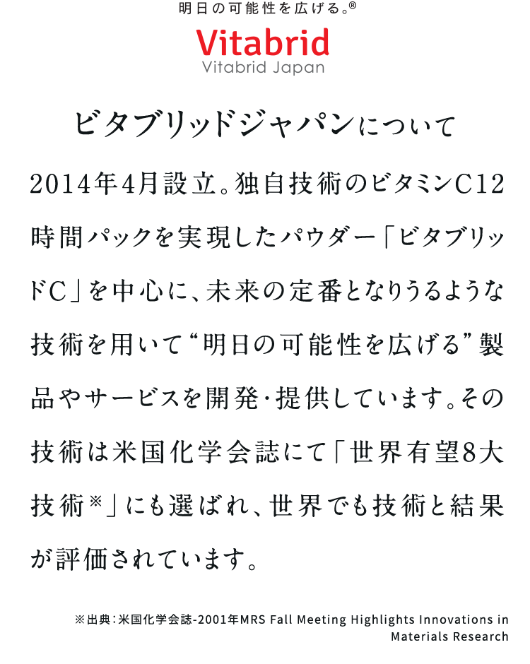 ビタブリッドジャパンについて2014年4月設立。独自技術のビタミンC12時間パックを実現したパウダー「ビタブリッドC」を中心に、未来の定番となりうるような技術を用いて“明日の可能性を広げる”製品やサービスを開発・提供しています。その技術は米国化学会誌にて「世界有望8大技術※」にも選ばれ、世界でも技術と結果が評価されています。