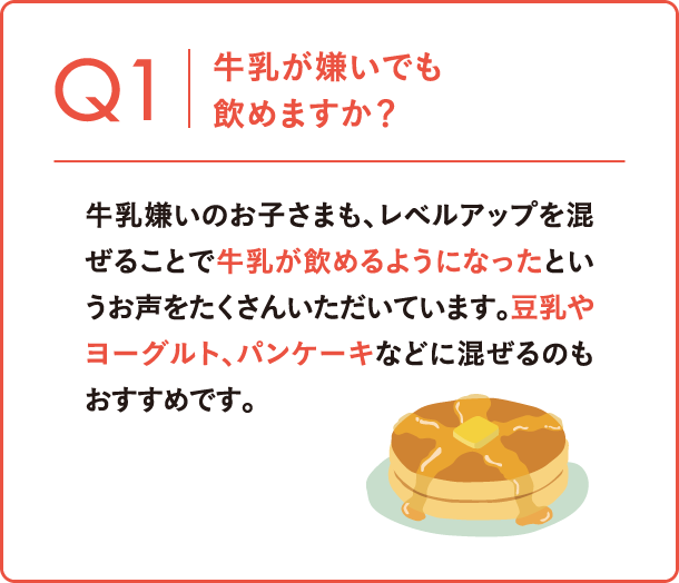 Q1 牛乳が嫌いでも飲めますか？ 牛乳嫌いのお子さまも、レベルアップを混ぜることで牛乳が飲めるようになったというお声をたくさんいただいています。豆乳やヨーグルト、パンケーキなどに混ぜるのもおすすめです。