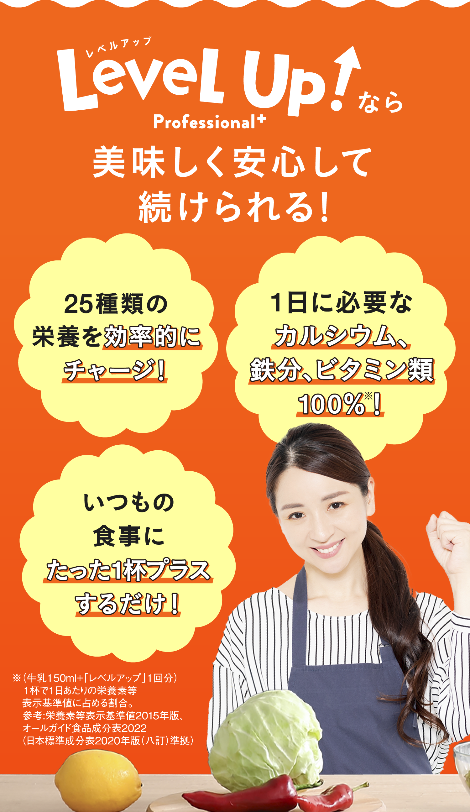 Level Up!なら美味しく安心して続けられる! 25種類の栄養を効率的にチャージ! 1日に必要なカルシウムが100%※1摂れる! いつもの食事にたった1杯プラスするだけ!