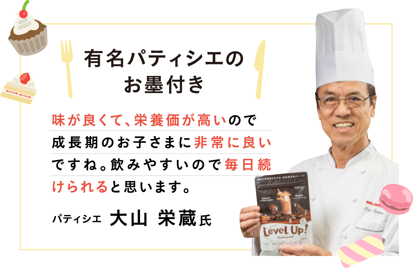 有名パティシエのお墨付き 味が良くて栄養価が高いので成長期のお子様に非常に良いですね。飲みやすいので毎日続けられると思います。パティシエ 大山栄蔵さん