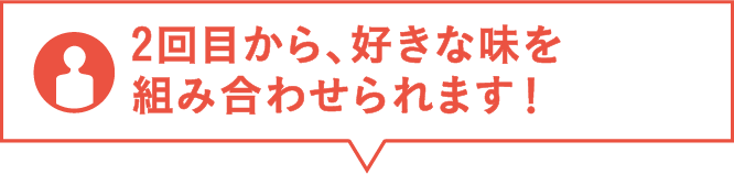 2回目から、好きな味を組み合わせられます！