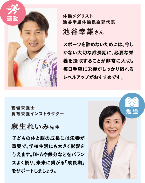 体操メダリスト 池谷幸雄体操倶楽部代表 池谷幸雄さん スポーツを諦めないためには、今しかない大切な成長期に、必要な栄養を摂取することが非常に大切。毎日手軽に栄養がしっかり摂れるレベルアップがおすすめです。管理栄養士 食育栄養インストラクター 麻生れいみ先生 子どもの体と脳の成長には栄養が重要で、学校生活にも大きく影響を与えます。DHAや鉄分などをバランスよく摂り、未来に繋がる「成長期」をサポートしましょう。