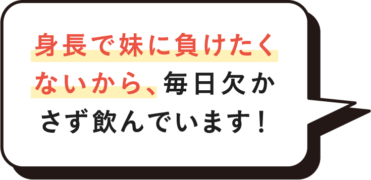 身長で妹に負けたくないから、毎日欠かさず飲んでいます！