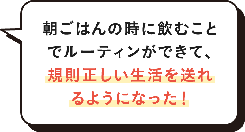 朝ごはんの時に飲むことでルーティンができて、規則正しい生活を送れるようになった！