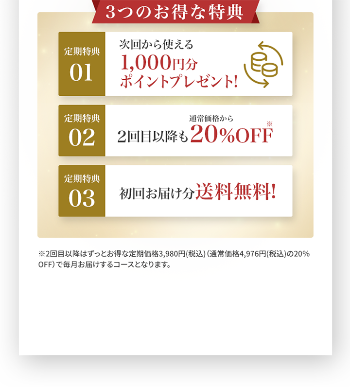 3つのお得な特典 01.次回から使える1,000円分ポイントプレゼント 02.2回目以降も通常価格から20％OFF 03.初回お届け分送料無料！