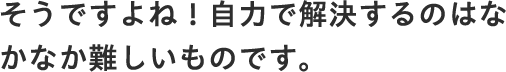 そうですよね！自力で解決するのはなかなか難しいものです。