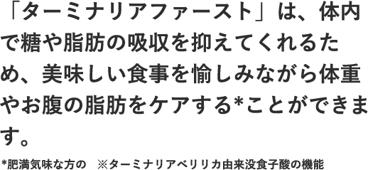 「ターミナリアファースト」は、体内で糖や脂肪の吸収を抑えてくれるため、美味しい食事を愉しみながら体重やお腹の脂肪をケアする*ことができます。*肥満気味な方の
