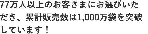77万人以上のお客さまにお選びいただき、累計販売数は1,000万袋を突破しています！