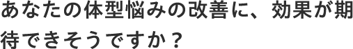 あなたの体型悩みの改善に、効果が期待できそうですか？