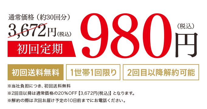通常価格（約30回分）3,672円（税込）初回定期980円（税込）初回送料無料 1世帯1回限り 2回目以降解約可能 ※2回目以降は通常価格の20%OFF【3,672円(税込)】となります。 ※購入回数の縛りなし