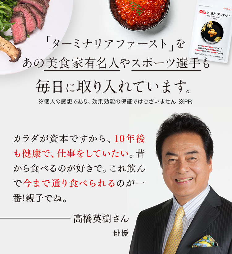「ターミナリアファースト」をあの美食家有名人やスポーツ選手も毎日に取り入れています。※個人の感想であり、効果効能の保証ではございません ※PR カラダが資本ですから、10年後も健康で、仕事をしていたい。昔から食べるのが好きで。これ飲んで今まで通り食べられるのが一番!親子でね。高橋英樹さん 俳優