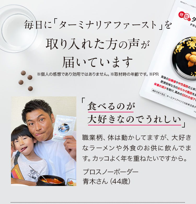 毎日にターミナリアベリリカ※を取り入れた方の声が届いています※ターミナリアベリリカ由来没食子酸 ※個人の感想であり効用ではありません。※取材時の年齢です。※PR 「食べるのが大好きなのでうれしい。」職業柄、体は動かしてますが、大好きなラーメンや外食のお供に飲んでます。カッコよく年を重ねたいですから。プロスノーボーダー青木さん（44歳) ※PR