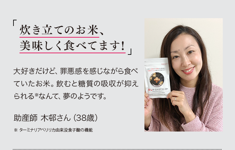 「炊き立てのお米、美味しく食べてます!」大好きだけど、罪悪感を感じながら食べていたお米。飲むと糖質の吸収が抑えられる※なんて、夢のようです。助産師 木邨さん（38）※ターミナリアベリリカ由来没食子酸の機能 ※PR