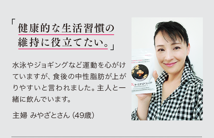 「健康的な生活習慣の維持に役立てたい。」水泳やジョギングなど運動を心がけていますが、食後の中性脂肪が上がりやすいと言われました。主人と一緒に飲んでいます。主婦 みやざとさん（49歳）※PR