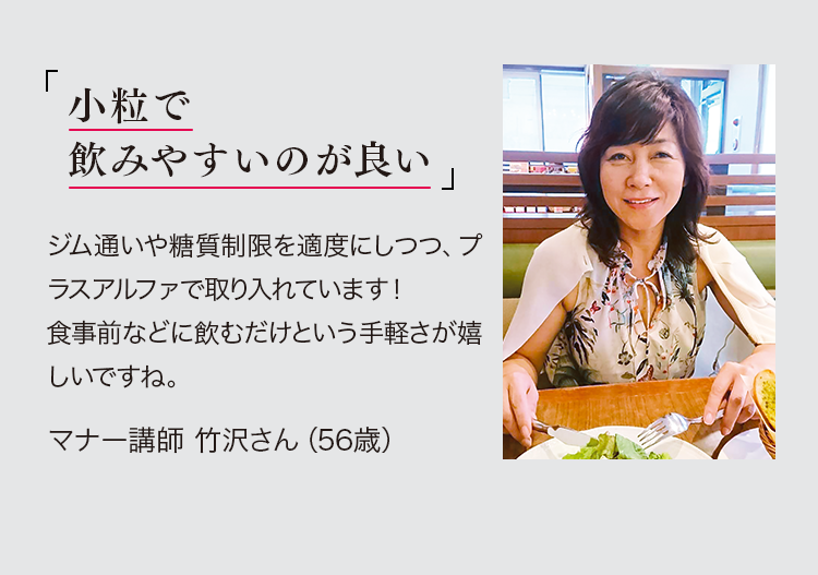 「小粒で飲みやすいのが良い。」ジム通いや糖質制限を適度にしつつ、プラスアルファで取り入れています！食事前に飲むという手軽さが嬉しいですね。マナー講師 竹沢さん（56歳）※PR *個人の感想であり、効果効能の保証ではございません。　*取材時の年齢です。