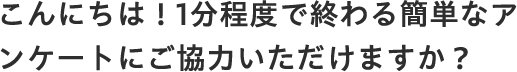 こんにちは！1分程度で終わる簡単なアンケートにご協力いただけますか？