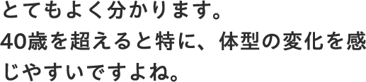 とてもよく分かります。40歳を超えると特に、体型の変化を感じやすいですよね。