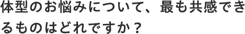 体型のお悩みについて、最も共感できるものはどれですか？
