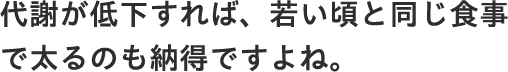 代謝が低下すれば、若い頃と同じ食事で太るのも納得ですよね。