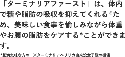 「ターミナリアファースト」は、体内で糖や脂肪の吸収を抑えてくれる※ため、美味しい食事を愉しみながら体重やお腹の脂肪をケアする*ことができます。*肥満気味な方の