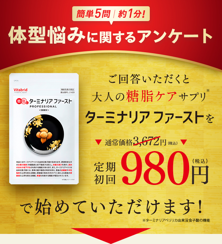 簡単5問 約1分! 体型悩みに関するアンケート ご回答いただくと大人の糖脂ケアサプリ ターミナリアファーストを通常価格3,672円（税込） 定期初回 980円（税込）で始めていただけます!