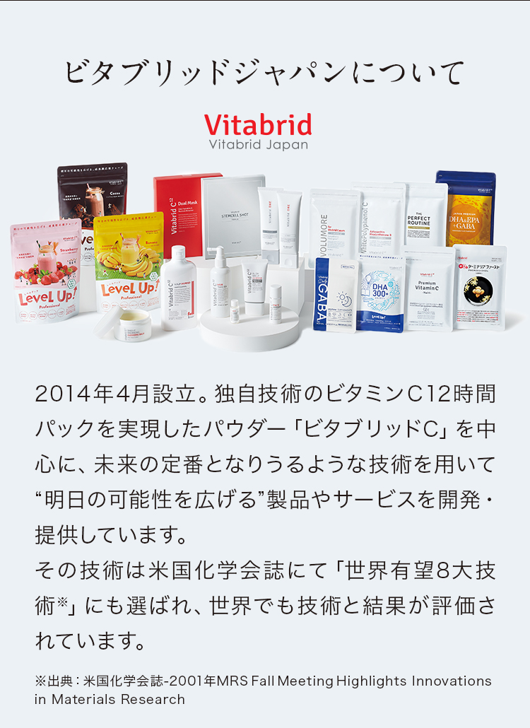 ビタブリッドジャパンについて 2014年4月設立。独自技術のビタミンＣ12時間パックを実現したパウダー「ビタブリッドC」を中心に、未来の定番となりうるような技術を用いて“明日の可能性を広げる”製品やサービスを開発・提供しています。その技術は米国化学会誌にて「世界有望8大技術※」にも選ばれ、世界でも技術と結果が評価されています。※出典：米国化学会誌-2001年MRS Fall Meeting Highlights Innovations in Materials Research