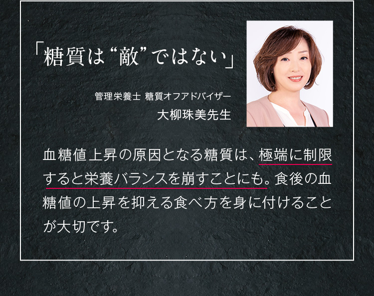 糖質は“敵”ではない 一般社団法人 臨床栄養実践協会 理事長足立香代子先生血糖値上昇の原因となる糖質は、極端に制限すると栄養バランスを崩すことにも。食後の血糖値の上昇を抑える食べ方を身に付けることが大切です。