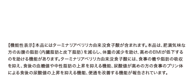 【機能性表示】本品にはターミナリアベリリカ由来没食子酸が含まれます。本品は、肥満気味な方のお腹の脂肪（内臓脂肪と皮下脂肪）を減らし、体重の減少を助け、高めのBMIが低下するのを助ける機能があります。ターミナリアベリリカ由来没食子酸には、食事の糖や脂肪の吸収を抑え、食後の血糖値や中性脂肪の上昇を抑える機能、尿酸値が高めの方の食事のプリン体による食後の尿酸値の上昇を抑える機能、便通を改善する機能が報告されています。
