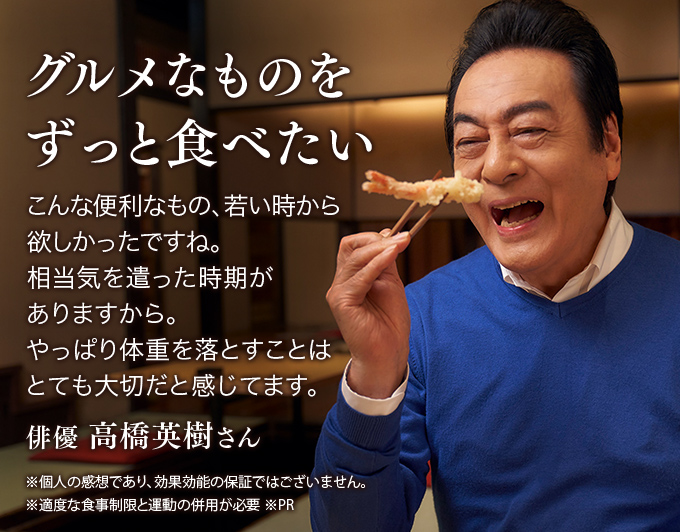 グルメなものをずっと食べたい こんな便利なもの、若い時から欲しかったですね。相当気を遣った時期がありますから。やっぱり体重を落とすことはとても大切だと感じてます。 俳優 高橋英樹さん