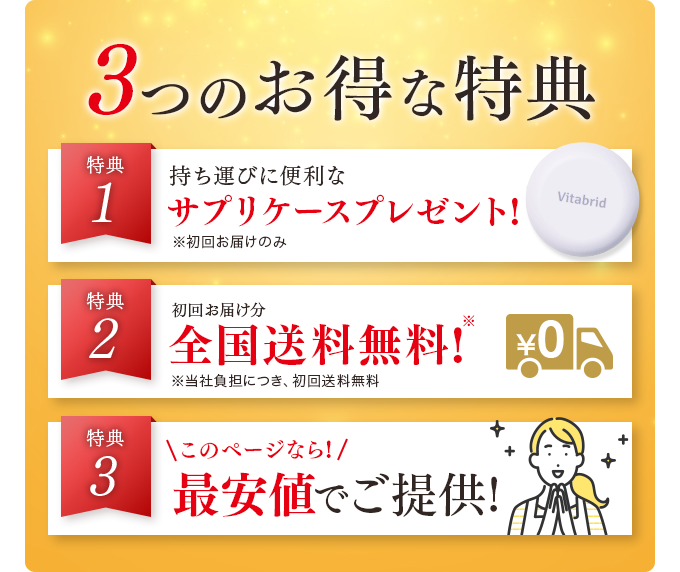 3つのお得な特典 特典1 持ち運びに便利な便利なサプリケースプレゼント! 特典2 初回お届け分全国送料無料! 特典3 このページなら!最安値でご提供!