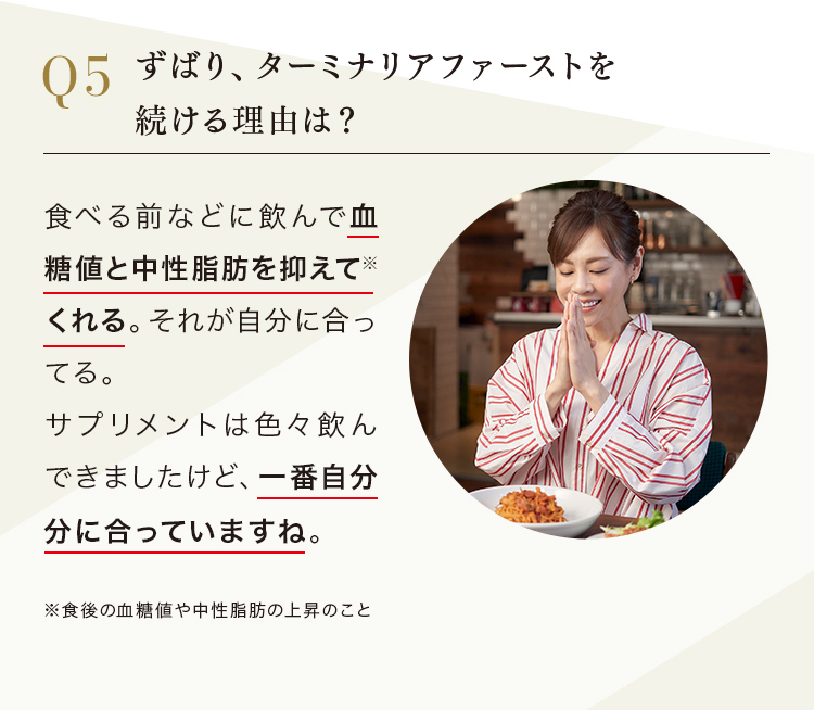 Q.ずばり、ターミナリアファーストを続ける理由は？ A.食べる前などに飲んで血糖値と中性脂肪を抑えて*くれる。*食後の血糖値や中性脂肪の上昇のこと