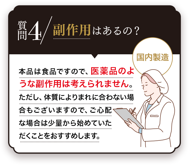 Q.副作用はあるの？A.お薬のような副作用はございません。また、本品は品質管理を徹底して日本の工場で製造しています。安心してご利用ください。