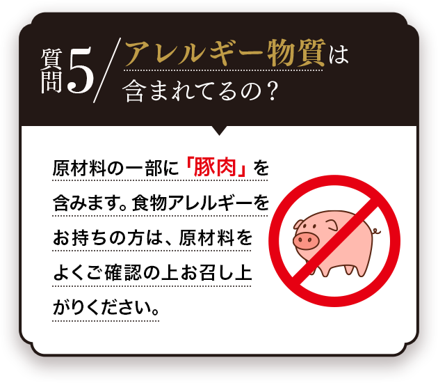 Q.アレルギー物質は含まれているの？A.原材料の一部に「豚肉」を含みます。食物アレルギーをお持ちの方は、原材料をよくご確認の上お召し上がりください。