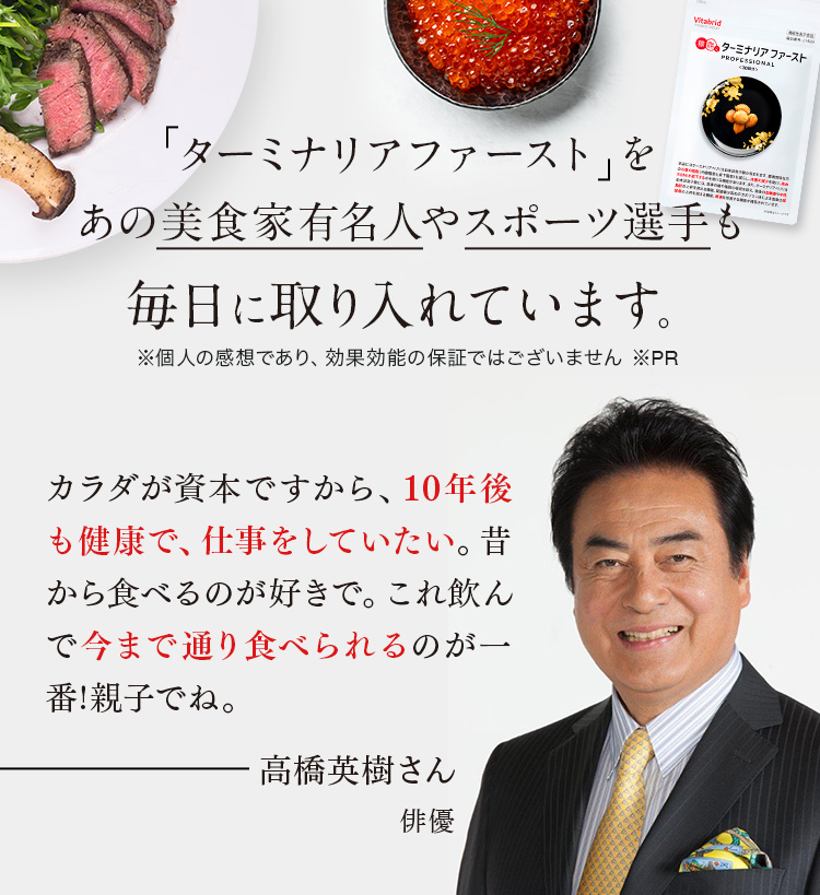 「ターミナリアファースト」をあの美食家有名人やスポーツ選手も毎日に取り入れています。※個人の感想であり、効果効能の保証ではございません ※PR カラダが資本ですから、10年後も健康で、仕事をしていたい。昔から食べるのが好きで。これ飲んで今まで通り食べられるのが一番!親子でね。高橋英樹さん 俳優