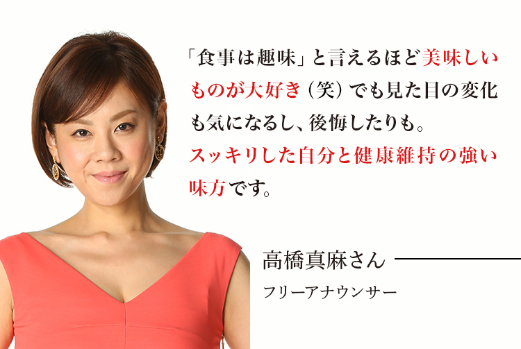 「食べ物のことばかり考えてる」と言われるほど美味しいものが大好き（笑）でも見た目の変化も気になるし、後悔したりも。こんなお守りみたいな成分があったなんて！スッキリした自分と健康維持の強い味方ですね。高橋真麻さん フリーアナウンサー