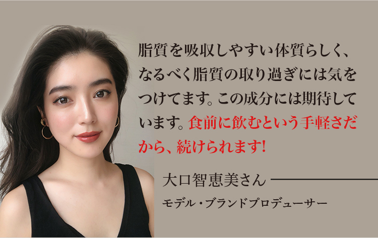 脂質を吸収しやすい体質らしく、なるべく脂質の取り過ぎには気をつけてます。この成分には期待しています。食前などに飲むという手軽さだから、続けられます!大口智恵美さん モデル・ブランドプロデューサー