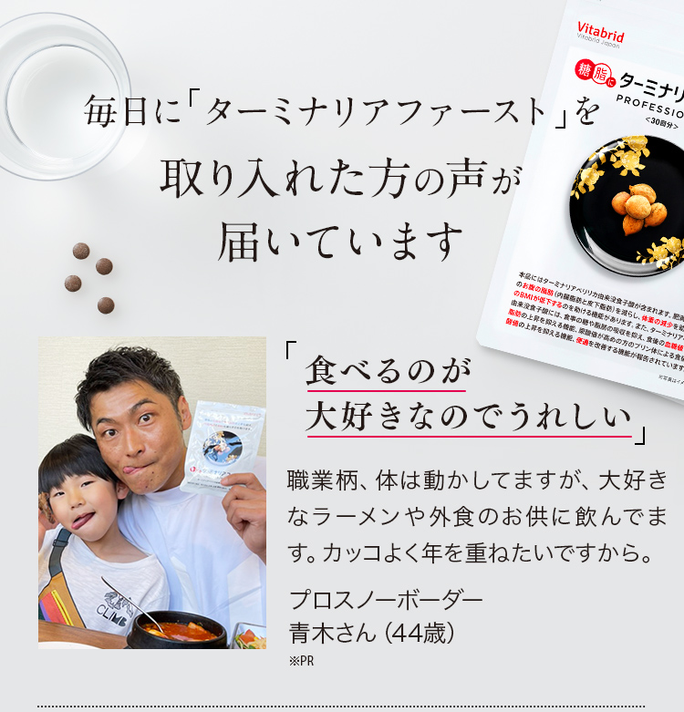 毎日にターミナリアベリリカ※を取り入れた方の声が届いています※ターミナリアベリリカ由来没食子酸 ※個人の感想であり効用ではありません。※取材時の年齢です。※PR 「食べるのが大好きなのでうれしい。」職業柄、体は動かしてますが、大好きなラーメンや外食のお供に飲んでます。カッコよく年を重ねたいですから。プロスノーボーダー青木さん（44歳) ※PR